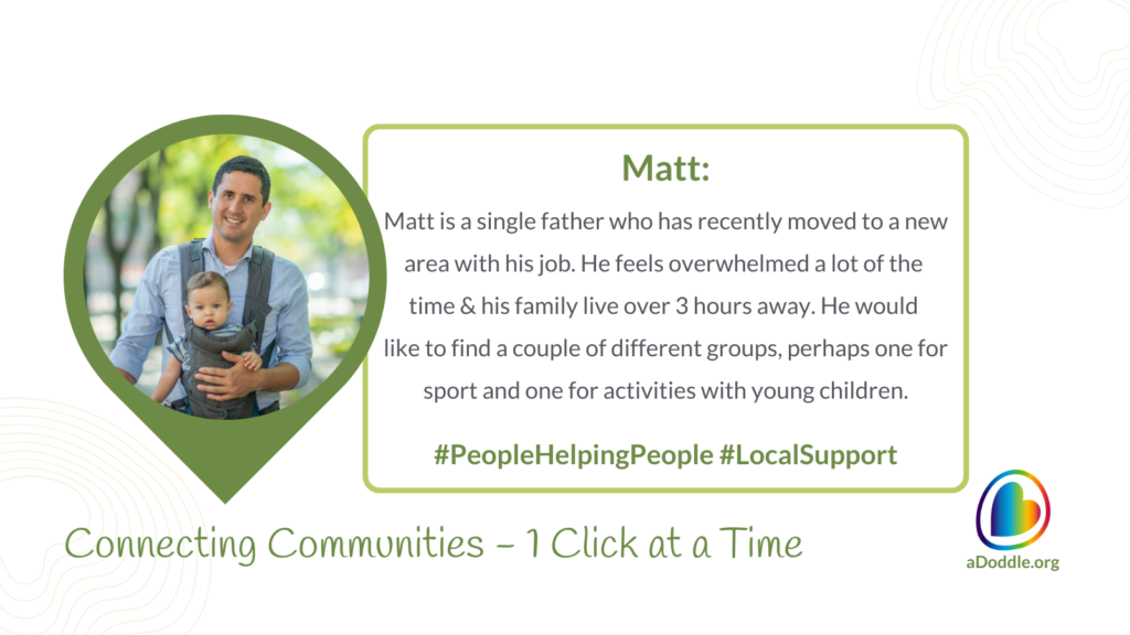 This image is part of a campaign aimed at connecting communities and offering support. The central focus is a man smiling and holding a young child in a baby carrier. The graphic has a leafy green and white colour scheme, with a prominent green border shaped like a speech bubble framing the photo of the man and child. To the right of the image, there's a text box with the following text: Matt is a single father who has recently moved to a new area with his job. He feels overwhelmed a lot of the time & his family live over 3 hours away. He would like to find a couple of different groups, perhaps one for sport and one for activities with young children. Hashtags: #PeopleHelpingPeople #LocalSupport At the bottom of the graphic, there's a tagline that reads: Connecting Communities – 1 Click at a Time And in the bottom right corner, there's the logo of aDoddle.org - a community mapping platform and organisation. The logo consists of a rainbow droplet shape with a heart inside it.